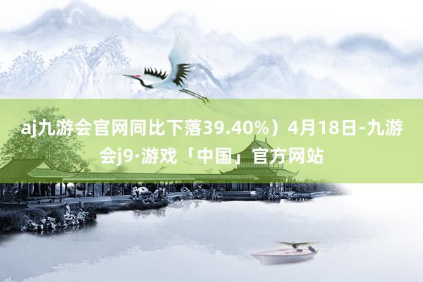 aj九游会官网同比下落39.40%）4月18日-九游会j9·游戏「中国」官方网站