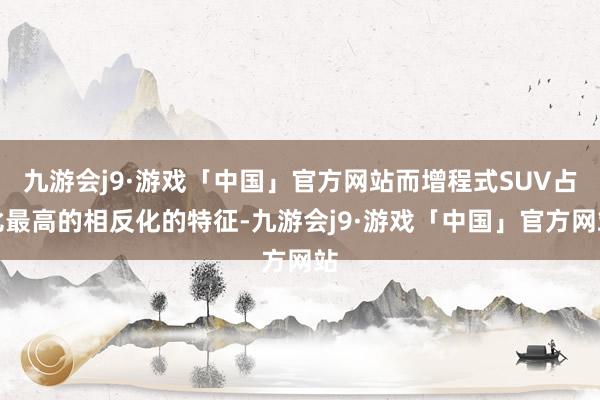 九游会j9·游戏「中国」官方网站而增程式SUV占比最高的相反化的特征-九游会j9·游戏「中国」官方网站