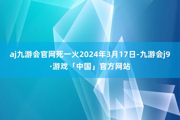 aj九游会官网死一火2024年3月17日-九游会j9·游戏「中国」官方网站