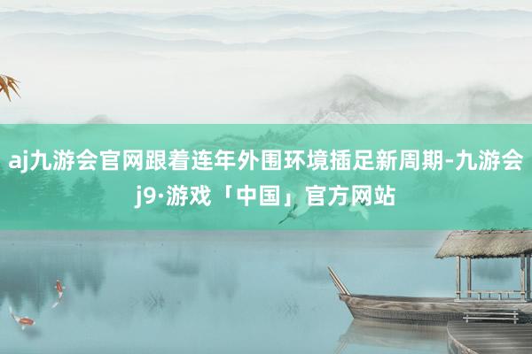 aj九游会官网跟着连年外围环境插足新周期-九游会j9·游戏「中国」官方网站