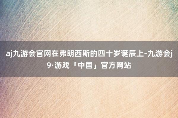 aj九游会官网在弗朗西斯的四十岁诞辰上-九游会j9·游戏「中国」官方网站