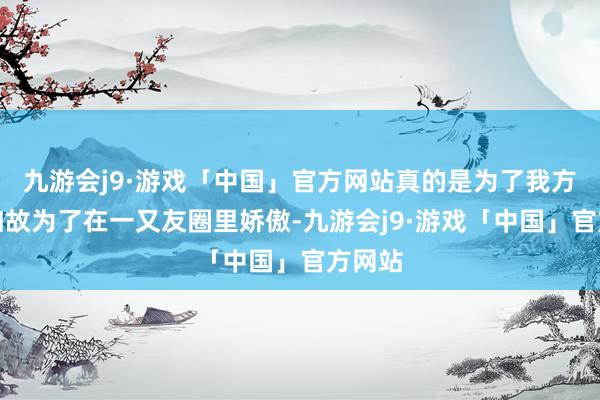 九游会j9·游戏「中国」官方网站真的是为了我方吗？如故为了在一又友圈里娇傲-九游会j9·游戏「中国」官方网站