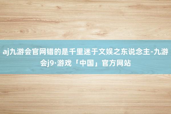 aj九游会官网错的是千里迷于文娱之东说念主-九游会j9·游戏「中国」官方网站