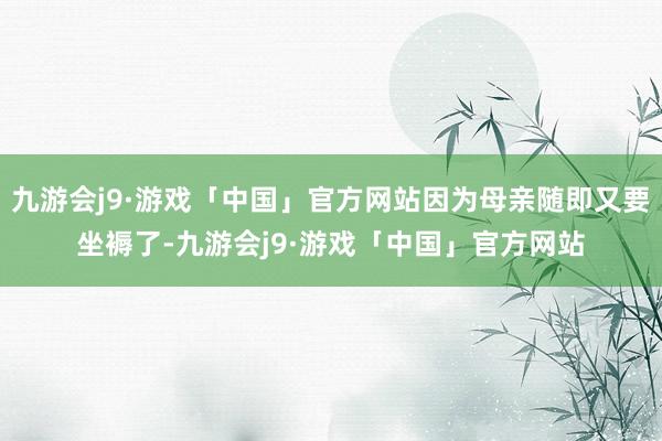 九游会j9·游戏「中国」官方网站因为母亲随即又要坐褥了-九游会j9·游戏「中国」官方网站