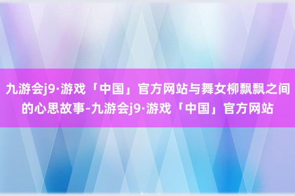 九游会j9·游戏「中国」官方网站与舞女柳飘飘之间的心思故事-九游会j9·游戏「中国」官方网站