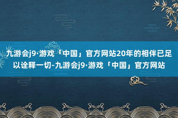 九游会j9·游戏「中国」官方网站20年的相伴已足以诠释一切-九游会j9·游戏「中国」官方网站