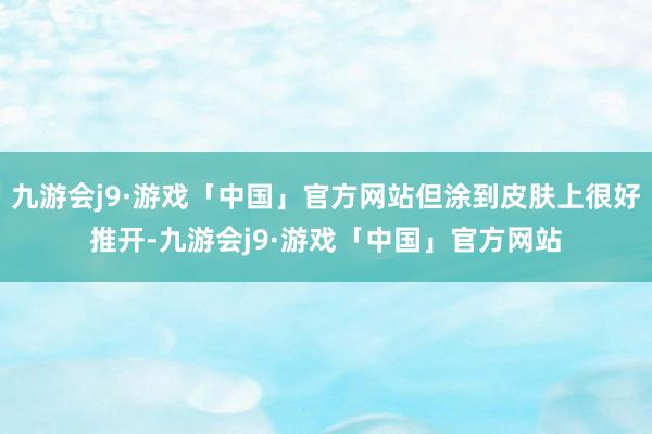 九游会j9·游戏「中国」官方网站但涂到皮肤上很好推开-九游会j9·游戏「中国」官方网站