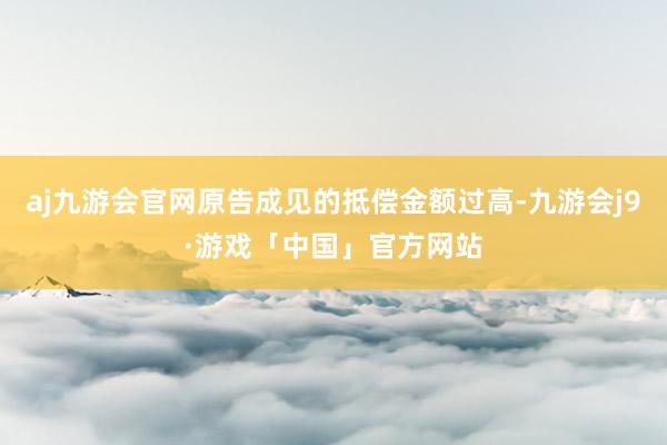 aj九游会官网原告成见的抵偿金额过高-九游会j9·游戏「中国」官方网站