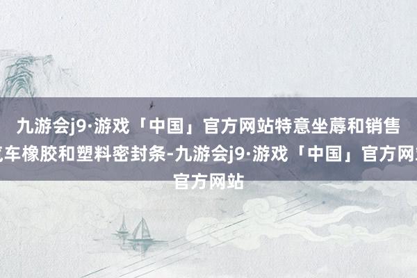 九游会j9·游戏「中国」官方网站特意坐蓐和销售汽车橡胶和塑料密封条-九游会j9·游戏「中国」官方网站