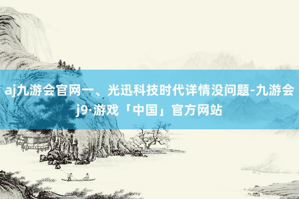 aj九游会官网一、光迅科技时代详情没问题-九游会j9·游戏「中国」官方网站