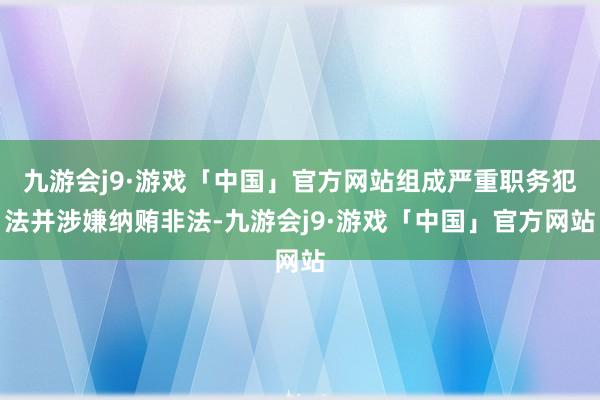 九游会j9·游戏「中国」官方网站组成严重职务犯法并涉嫌纳贿非法-九游会j9·游戏「中国」官方网站