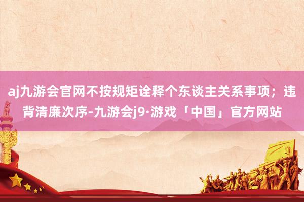 aj九游会官网不按规矩诠释个东谈主关系事项；违背清廉次序-九游会j9·游戏「中国」官方网站