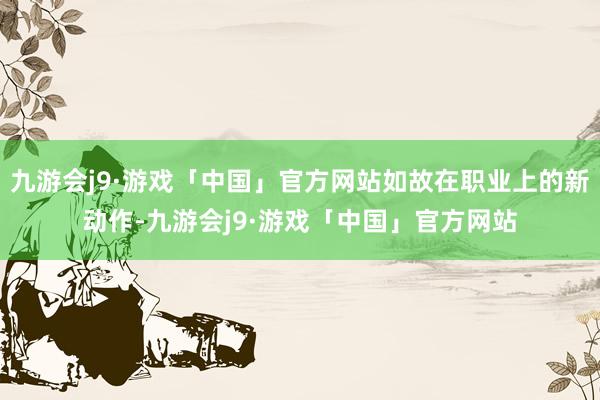 九游会j9·游戏「中国」官方网站如故在职业上的新动作-九游会j9·游戏「中国」官方网站