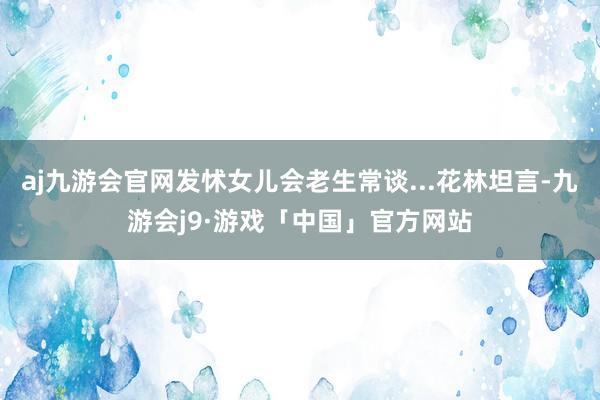 aj九游会官网发怵女儿会老生常谈...花林坦言-九游会j9·游戏「中国」官方网站