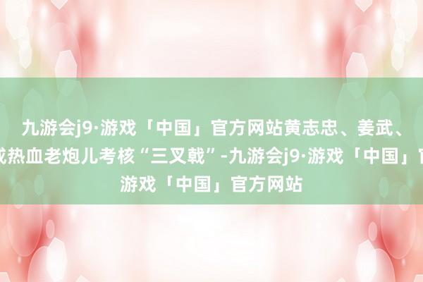 九游会j9·游戏「中国」官方网站黄志忠、姜武、郭涛构成热血老炮儿考核“三叉戟”-九游会j9·游戏「中国」官方网站