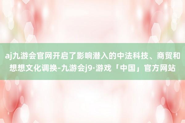 aj九游会官网开启了影响潜入的中法科技、商贸和想想文化调换-九游会j9·游戏「中国」官方网站