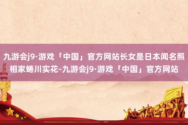 九游会j9·游戏「中国」官方网站长女是日本闻名照相家蜷川实花-九游会j9·游戏「中国」官方网站