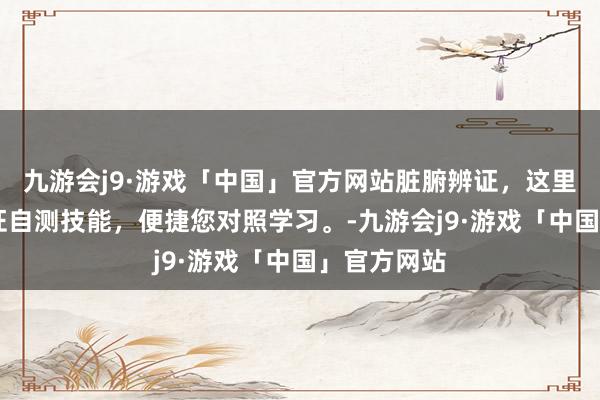 九游会j9·游戏「中国」官方网站脏腑辨证，这里有16种虚证自测技能，便捷您对照学习。-九游会j9·游戏「中国」官方网站