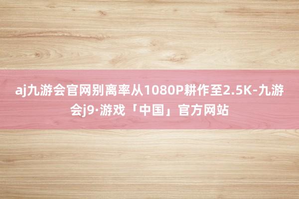 aj九游会官网别离率从1080P耕作至2.5K-九游会j9·游戏「中国」官方网站