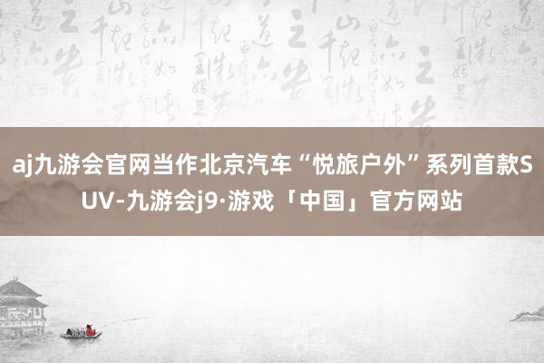 aj九游会官网当作北京汽车“悦旅户外”系列首款SUV-九游会j9·游戏「中国」官方网站