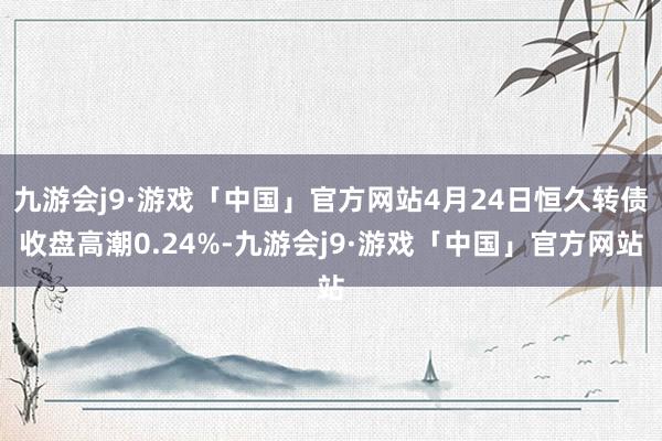 九游会j9·游戏「中国」官方网站4月24日恒久转债收盘高潮0.24%-九游会j9·游戏「中国」官方网站