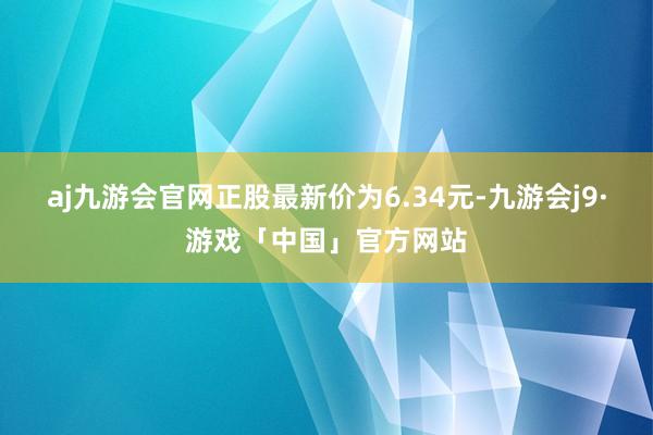 aj九游会官网正股最新价为6.34元-九游会j9·游戏「中国」官方网站