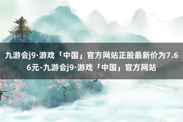 九游会j9·游戏「中国」官方网站正股最新价为7.66元-九游会j9·游戏「中国」官方网站