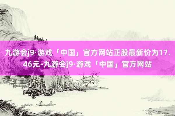 九游会j9·游戏「中国」官方网站正股最新价为17.46元-九游会j9·游戏「中国」官方网站