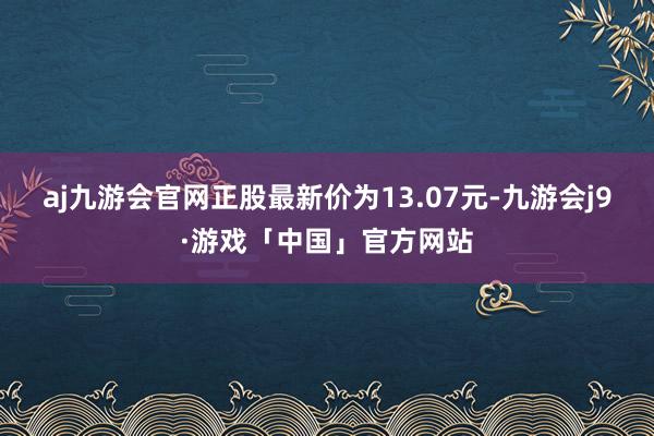 aj九游会官网正股最新价为13.07元-九游会j9·游戏「中国」官方网站