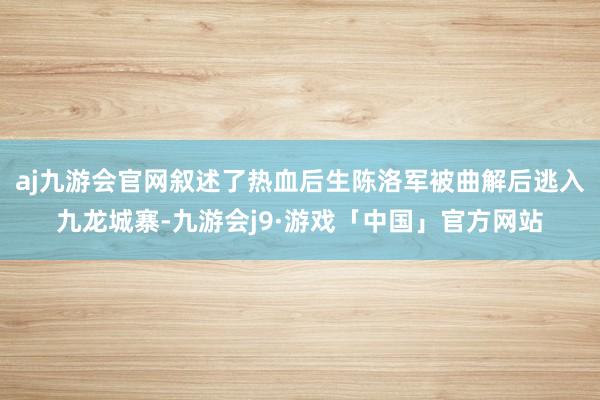 aj九游会官网叙述了热血后生陈洛军被曲解后逃入九龙城寨-九游会j9·游戏「中国」官方网站