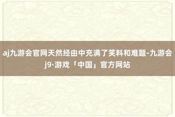 aj九游会官网天然经由中充满了笑料和难题-九游会j9·游戏「中国」官方网站