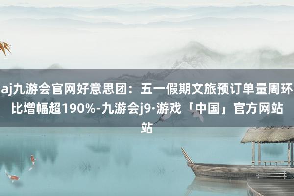 aj九游会官网好意思团：五一假期文旅预订单量周环比增幅超190%-九游会j9·游戏「中国」官方网站