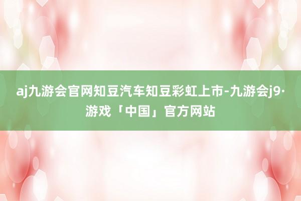 aj九游会官网知豆汽车知豆彩虹上市-九游会j9·游戏「中国」官方网站