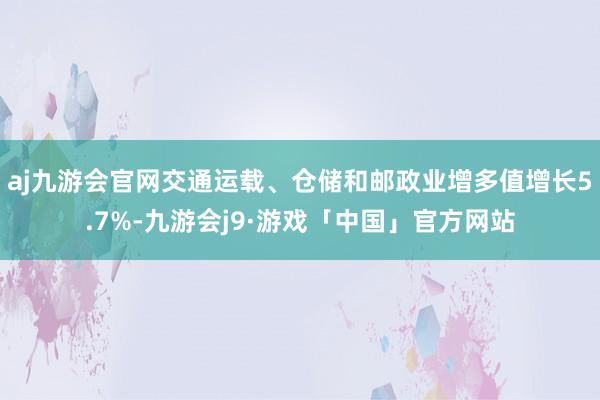 aj九游会官网交通运载、仓储和邮政业增多值增长5.7%-九游会j9·游戏「中国」官方网站