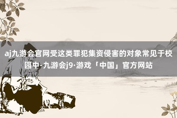 aj九游会官网受这类罪犯集资侵害的对象常见于校园中-九游会j9·游戏「中国」官方网站