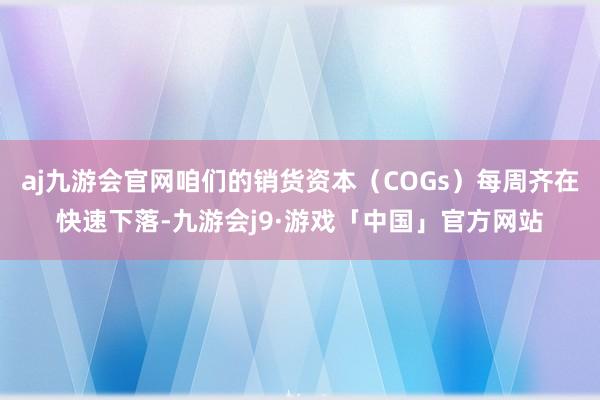 aj九游会官网咱们的销货资本（COGs）每周齐在快速下落-九游会j9·游戏「中国」官方网站