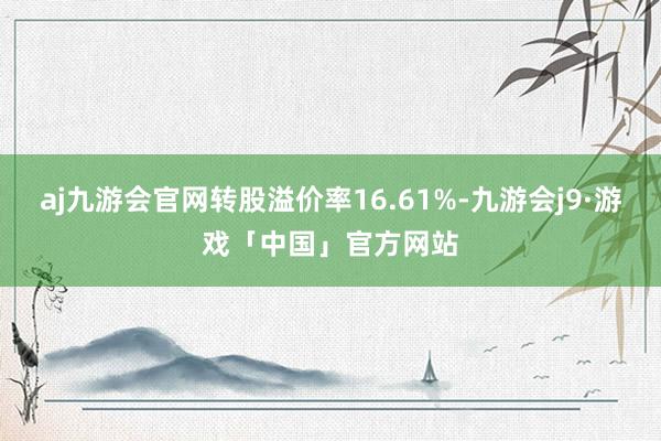 aj九游会官网转股溢价率16.61%-九游会j9·游戏「中国」官方网站