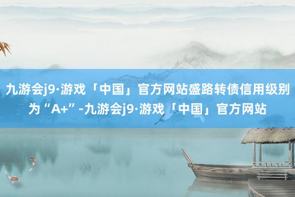 九游会j9·游戏「中国」官方网站盛路转债信用级别为“A+”-九游会j9·游戏「中国」官方网站