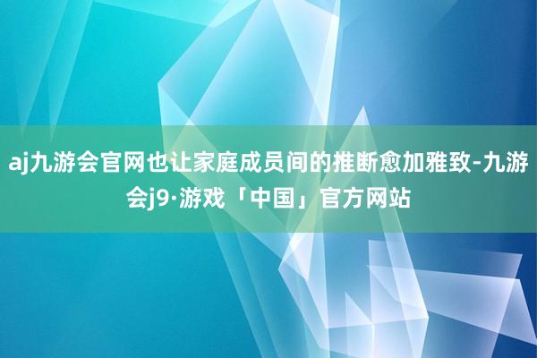 aj九游会官网也让家庭成员间的推断愈加雅致-九游会j9·游戏「中国」官方网站