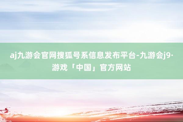 aj九游会官网搜狐号系信息发布平台-九游会j9·游戏「中国」官方网站