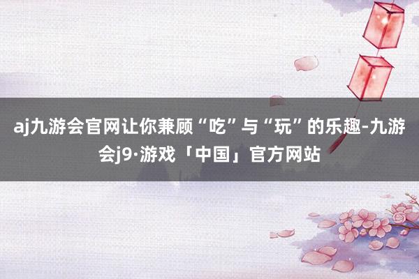 aj九游会官网让你兼顾“吃”与“玩”的乐趣-九游会j9·游戏「中国」官方网站