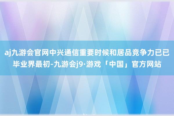 aj九游会官网中兴通信重要时候和居品竞争力已已毕业界最初-九游会j9·游戏「中国」官方网站