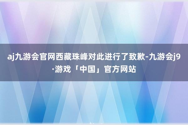 aj九游会官网西藏珠峰对此进行了致歉-九游会j9·游戏「中国」官方网站