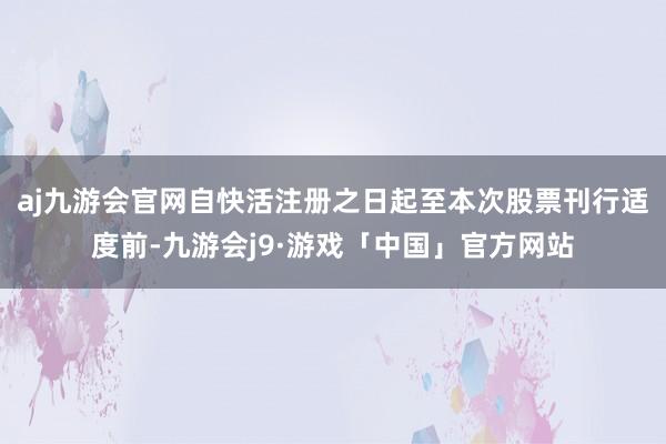 aj九游会官网自快活注册之日起至本次股票刊行适度前-九游会j9·游戏「中国」官方网站