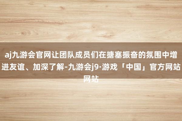 aj九游会官网让团队成员们在搪塞振奋的氛围中增进友谊、加深了解-九游会j9·游戏「中国」官方网站