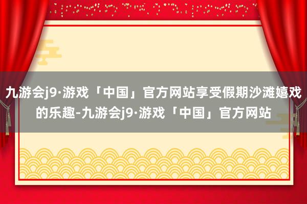 九游会j9·游戏「中国」官方网站享受假期沙滩嬉戏的乐趣-九游会j9·游戏「中国」官方网站