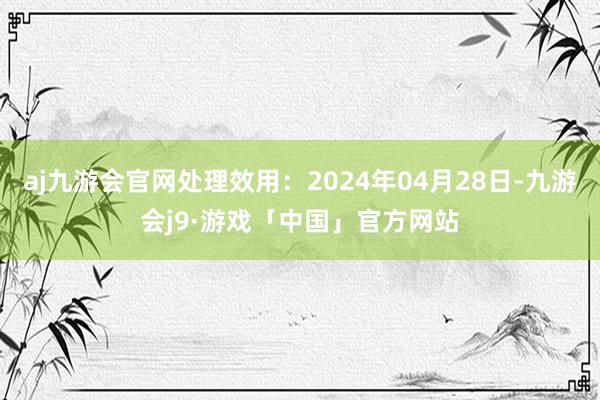 aj九游会官网处理效用：2024年04月28日-九游会j9·游戏「中国」官方网站