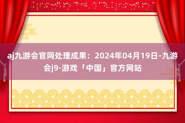 aj九游会官网处理成果：2024年04月19日-九游会j9·游戏「中国」官方网站