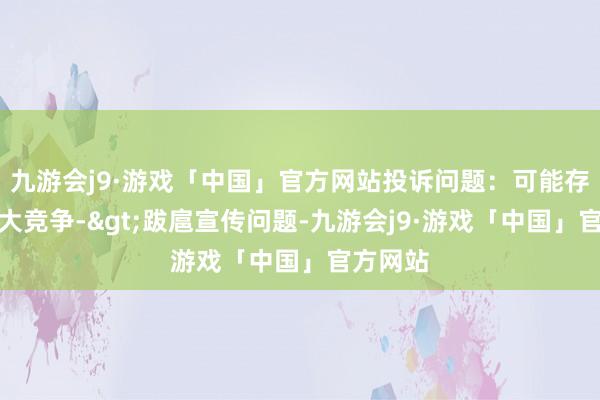 九游会j9·游戏「中国」官方网站投诉问题：可能存在不正大竞争->跋扈宣传问题-九游会j9·游戏「中国」官方网站