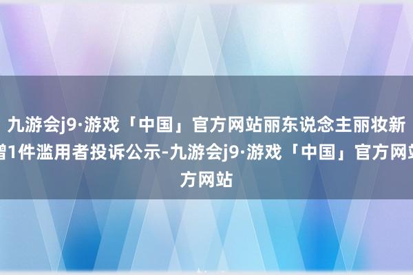 九游会j9·游戏「中国」官方网站丽东说念主丽妆新增1件滥用者投诉公示-九游会j9·游戏「中国」官方网站